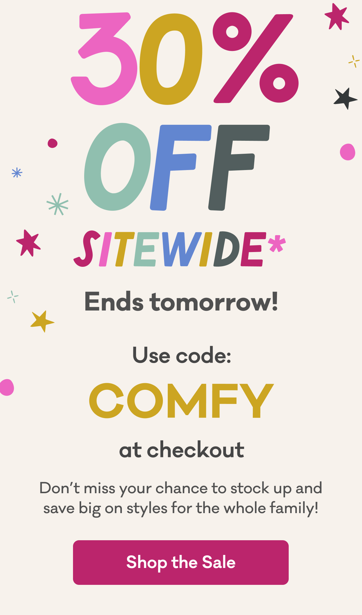 30% Off Sitewide* Ends Tomorrow! Use code: COMFY at checkout | Don't miss your chance to stock up and save big on styles for the whole family! | Shop the Sale