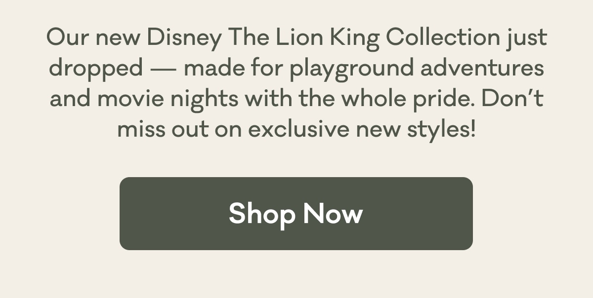 Our new Disney The Lion King Collection&nbsp;just dropped — made for playground adventures and movie nights with the whole pride. Don’t miss out on exclusive new styles! | Shop Now