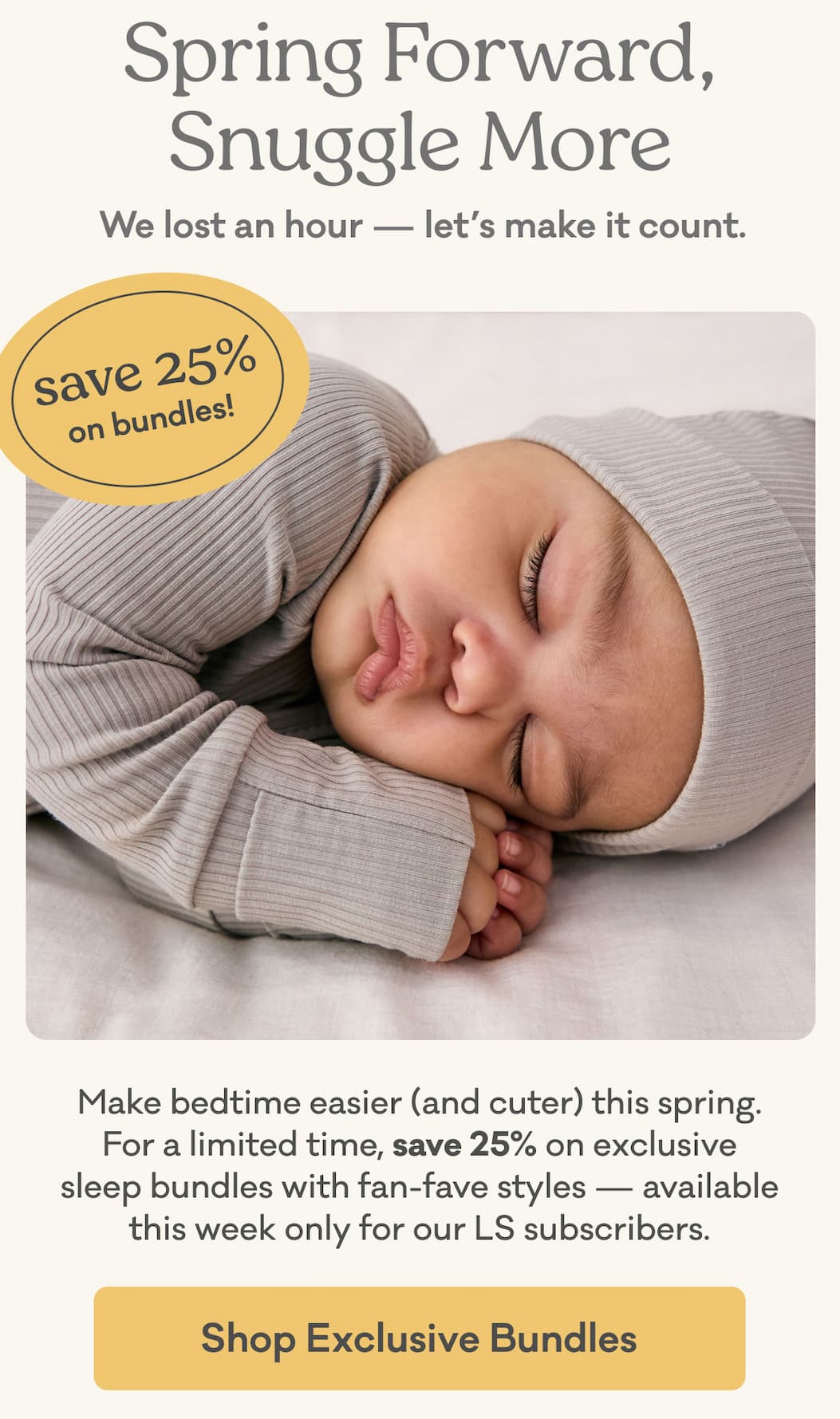 Spring Forward, Snuggle More | We lost an hour - let's make it count. | Save 25% on bundles! | Make bedtime easier (and cuter) this spring. For a limited time, save 25% on exclusive sleep bundles with fan-fave styles — available this week only for our LS subscribers. | Shop Exclusive Bundles