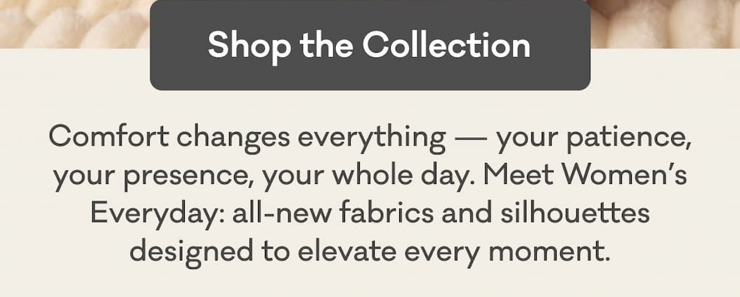 Shop the Collection | Comfort changes everything — your patience, your presence, your whole day. Meet Women’s Everyday: all-new fabrics and silhouettes designed to elevate every moment.