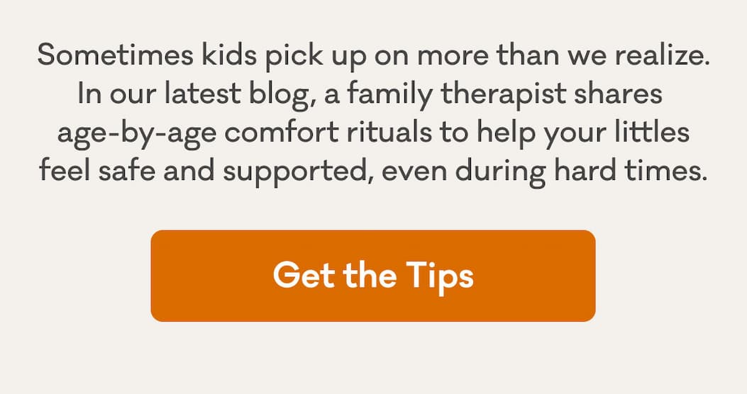 Sometimes kids pick up on more than we realize. In our latest blog, a family therapist shares  age-by-age comfort rituals to help your littles feel safe and supported, even during hard times. | Get the Tips