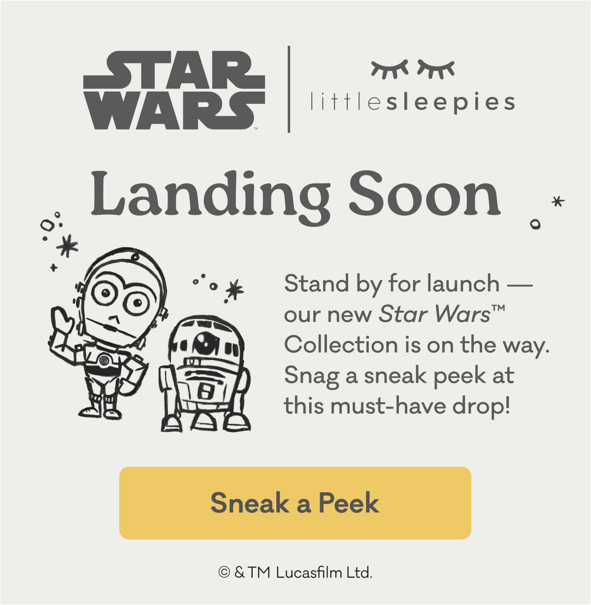 Star WarsTM | Little Sleepies | Landing Soon | Stand by for launch - our new Star WarsTM Collection is on the way. Snag a sneak peek at this must-have drop! | Sneak a Peek | © & TM Lucasfilm Ltd.