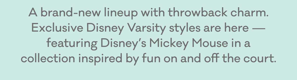 A brand-new lineup with throwback charm. Exclusive Disney Varsity styles are here — featuring Disney’s Mickey Mouse in a collection inspired by fun on and off the court.