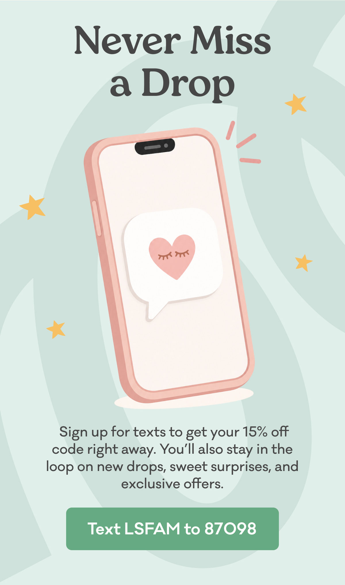 Sign up for texts to get your 15% off code right away. You’ll also stay in the loop on new drops, sweet surprises, and exclusive offers. Text LSFAM to Little Sleepies at 87098!