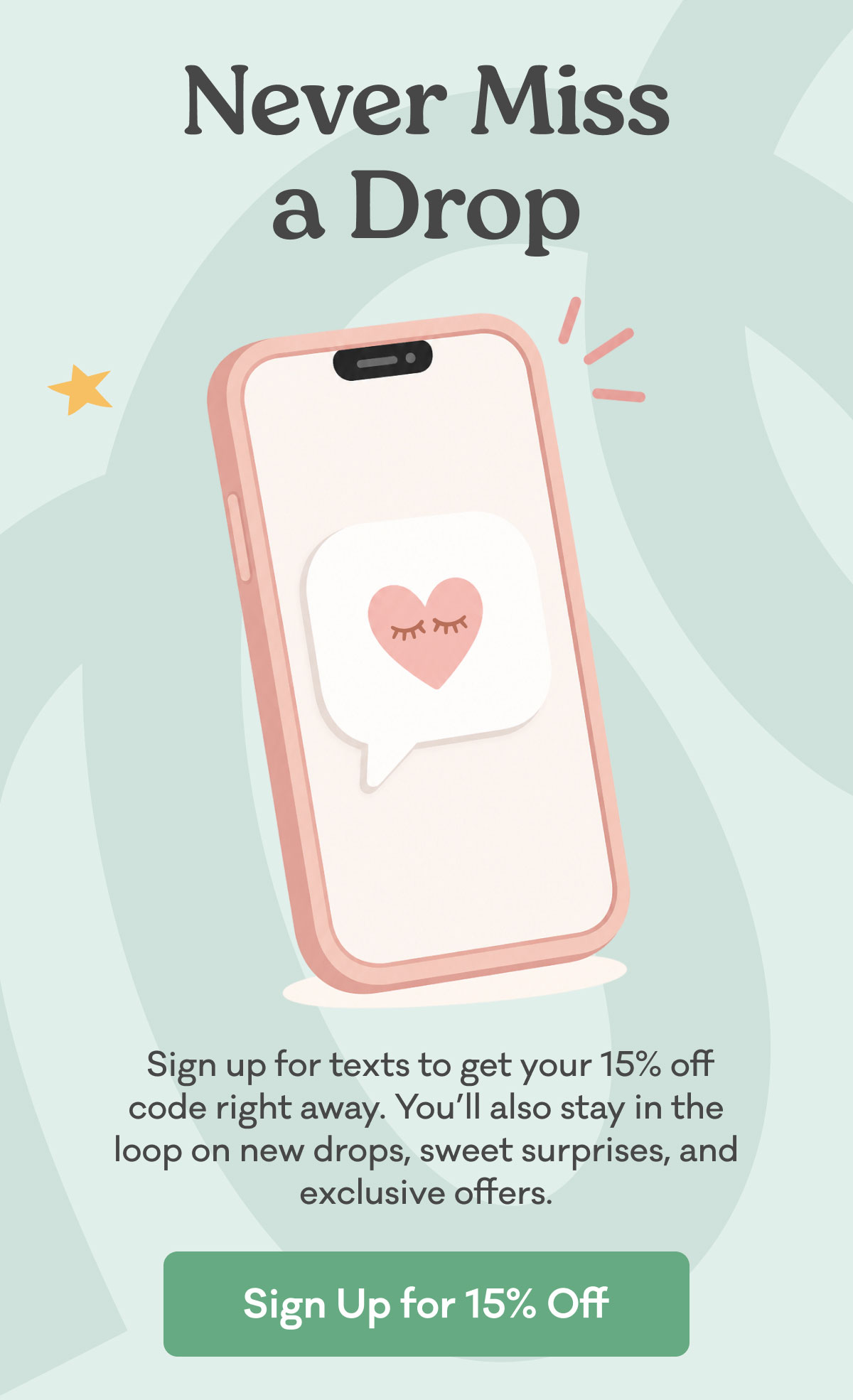 &nbsp;Sign up for texts to get your 15% off code right away. You’ll also stay in the loop on new drops, sweet surprises, and exclusive offers.
