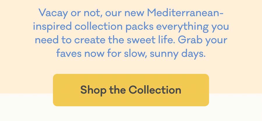 Vacay or not, our new Mediterranean-inspired collection packs everything you need to create the sweet life. Grab your faves now for slow, sunny days. | Shop the Collection