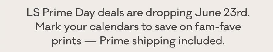 LS Prime Day deals are dropping June 23rd. Mark your calendars to save on fam-fave prints - Prime shipping included.