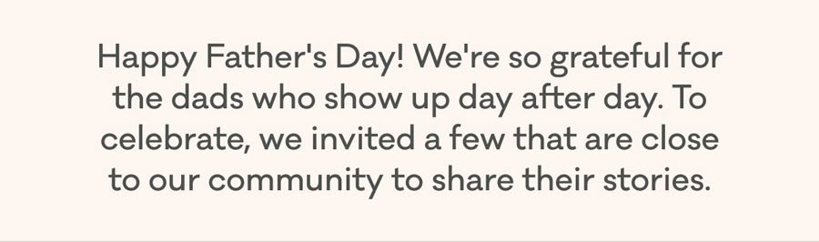 Happy Father's Day! We're so grateful for the dads who show up day after day. To celebrate, we invited a few that are close to our community to share their stories.