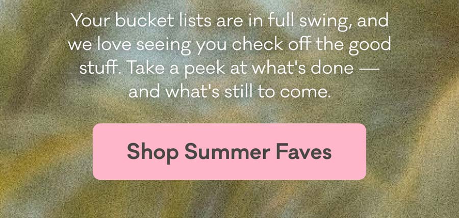 Your bucket lists are in full swing, and we love seeing you check off the good stuff. Take a peek at what's done – and what's still to come. | Shop Summer Faves