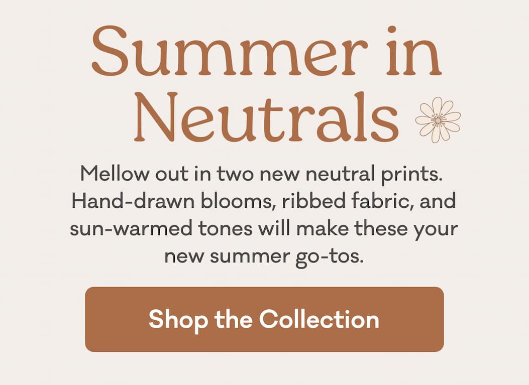 Summer in Neutrals | Mellow out in two new neutral prints. Hand-drawn blooms, ribbed fabric, and sun-warmed tones will make these your new summer go-tos. | Shop the Collection