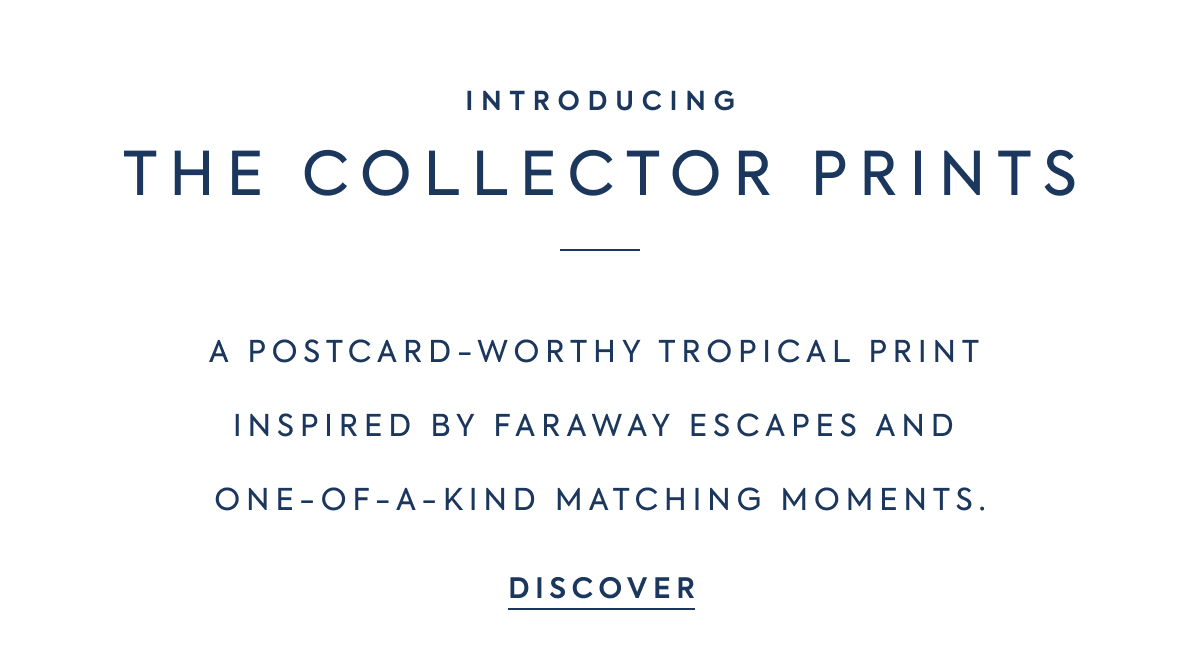 INTRODUCING - THE COLLECTOR PRINTS - A POSTCARD-WORTHY TROPICAL PRINT INSPIRED BY FARAWAY ESCAPES AND ONE-OF-A-KIND MATCHING MOMENTS. - DISCOVER