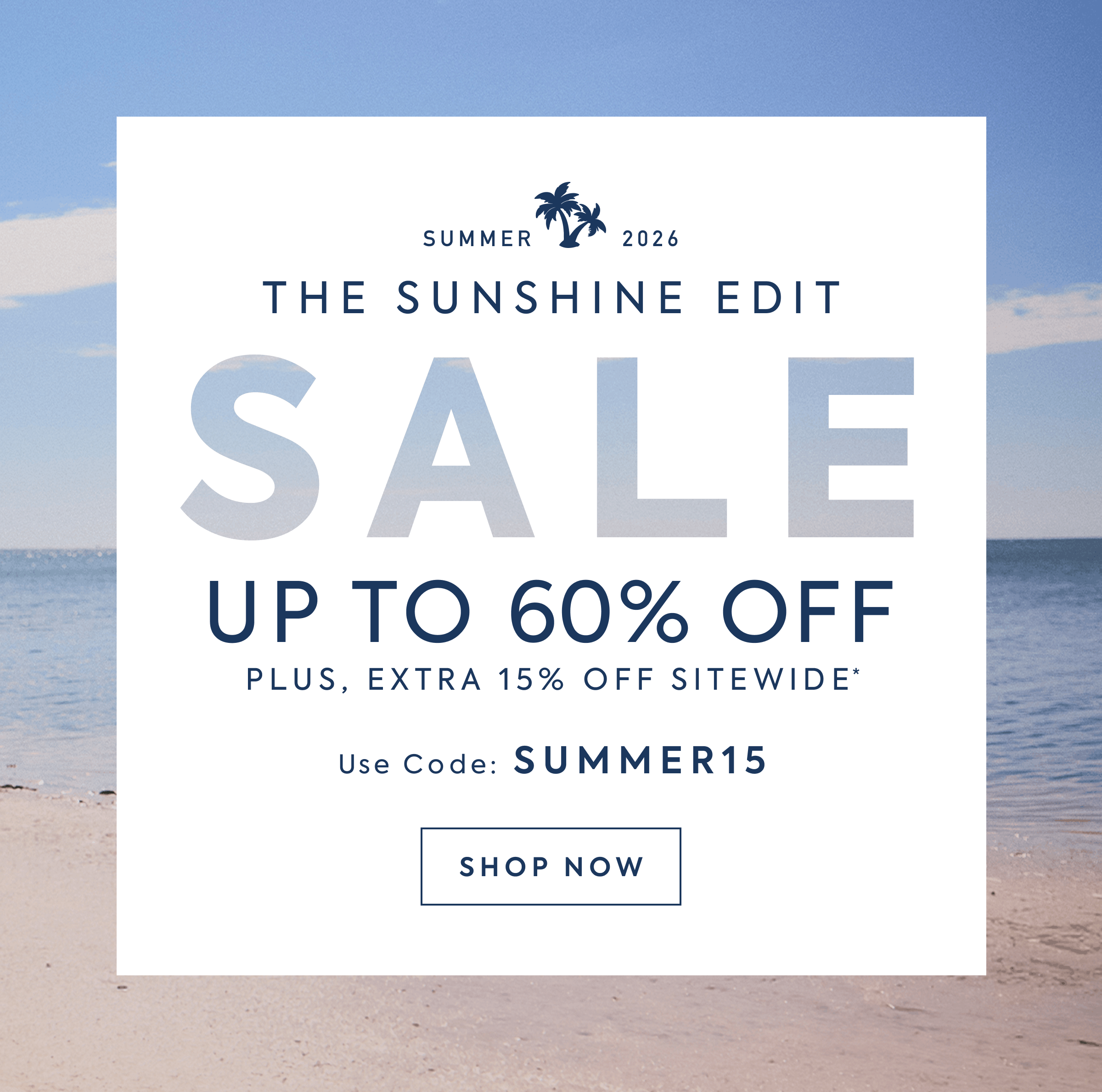 THE SUNSHINE EDIT SALE UP TO 60% OFF PLUS EXTRA 15% OFF SITEWIDE* USE CODE: SUMMER15