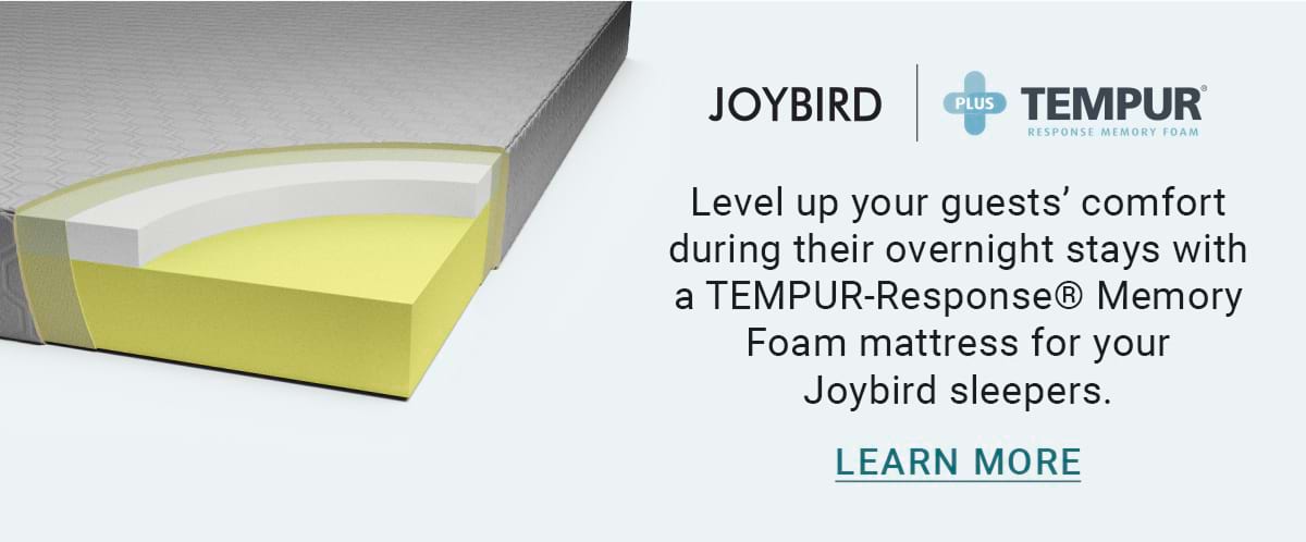 JOYBIRD PLUS TEMPUR RESPONSE MEMORY FOAM. Level up your guests' comfort during their overnight stays with a TEMPUR-Response® Memory Foam mattress for your Joybird sleepers. LEARN MORE