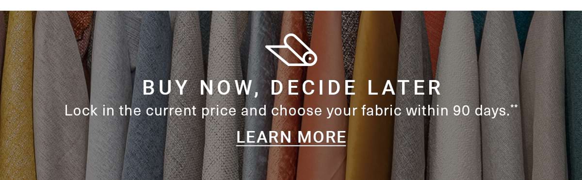 BUY NOW, DECIDE LATER. Lock in the current price and choose your fabric within 90 days. LEARN MORE