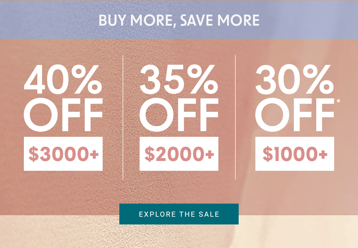 BUY MORE, SAVE MORE 40% OFF $3000+ 35% OFF $2000+ 30% OFF $1000+ EXPLORE THE SALE