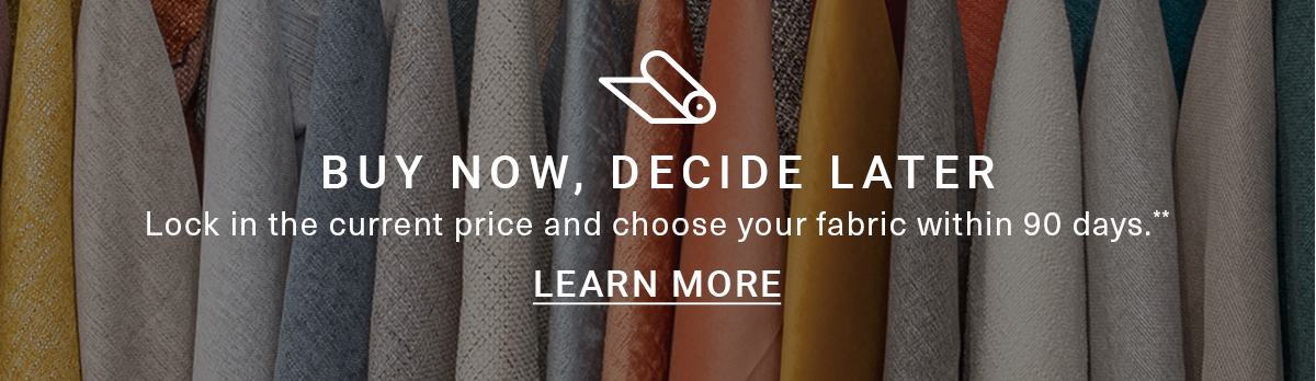 BUY NOW, DECIDE LATER Lock in the current price and choose your fabric within 90 days.** LEARN MORE