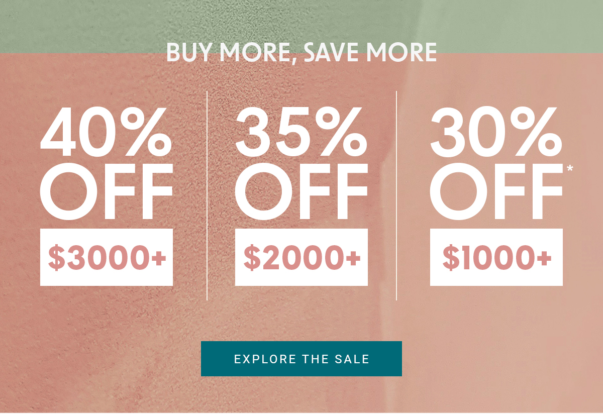 BUY MORE, SAVE MORE 40% OFF $3000+ 35% OFF $2000+ 30% OFF $1000+ EXPLORE THE SALE