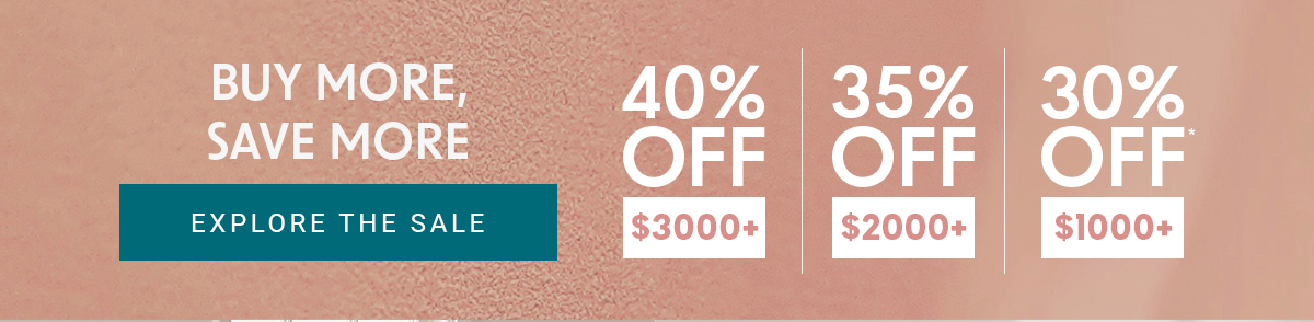 BUY MORE, SAVE MORE EXPLORE THE SALE 40% OFF $3000+ 35% OFF $2000+ 30% OFF $1000+