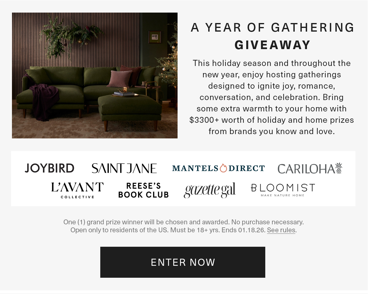 A YEAR OF GATHERING GIVEAWAY This holiday season and throughout the new year, enjoy hosting gatherings designed to ignite joy, romance, conversation, and celebration. Bring some extra warmth to your home with $3300+ worth of holiday and home prizes from brands you know and love.JOYBIRD SAINT JANE MANTELS DIRECT CARILOHA L'AVANT COLLECTIVE REESE'S BOOK CLUB gazette gal BLOOMIST MAKE MATURE HOME One (1) grand prize winner will be chosen and awarded. No purchase necessary. Open only to residents of the US. Must be 18+ yrs. Ends 01.18.26. See rules, ENTER NOW