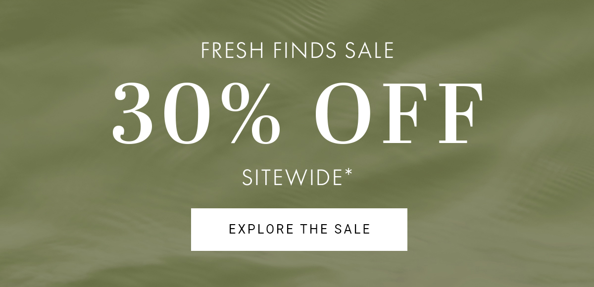 FRESH FINDS SALE 30% OFF SITEWIDE* EXPLORE THE SALE