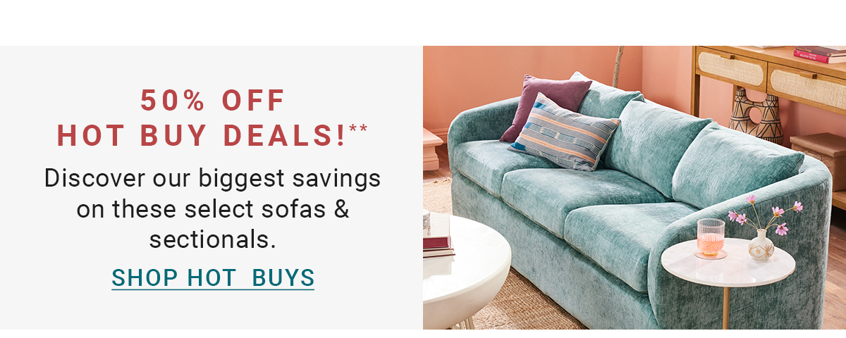 50% OFF HOT BUY DEALS!** Discover our biggest savings on these select sofas & sectionals. SHOP HOT BUYS