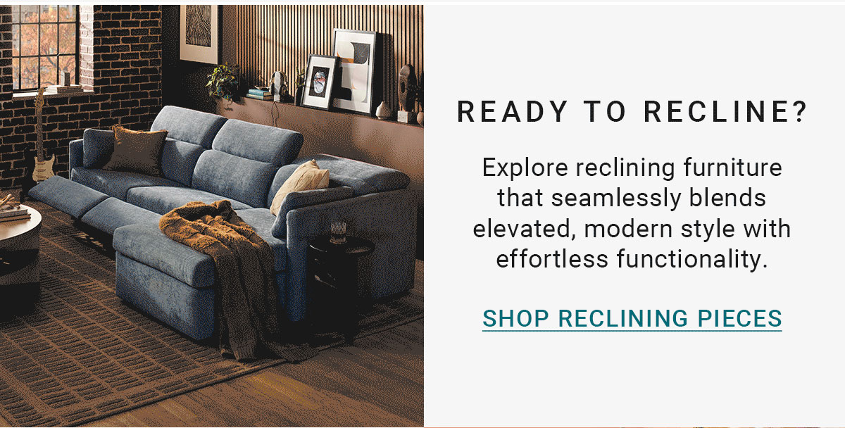 READY TO RECLINE? Explore reclining furniture that seamlessly blends elevated, modern style with effortless functionality. SHOP RECLINING PIECES
