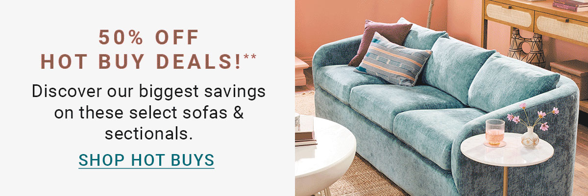 50% OFF HOT BUY DEALS!** Discover our biggest savings on these select sofas & sectionals. SHOP HOT BUYS