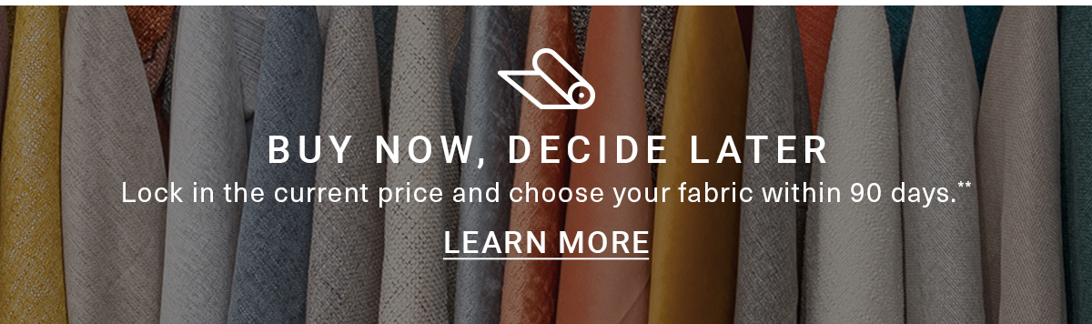 BUY NOW, DECIDE LATER Lock in the current price and choose your fabric within 90 days.** LEARN MORE