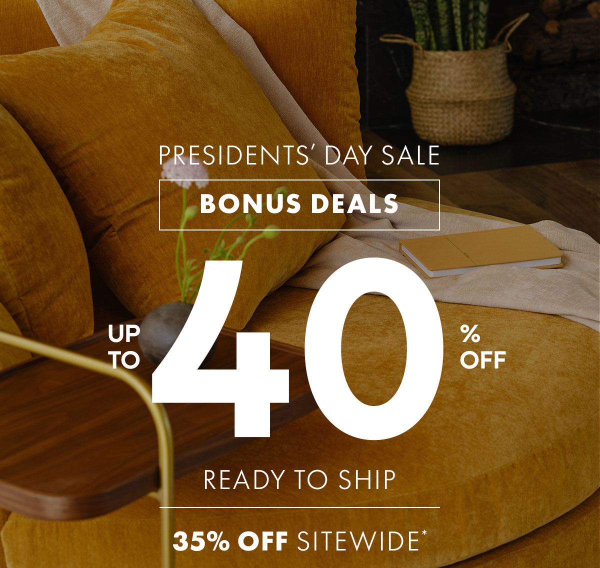 PRESIDENTS' DAY SALE BONUS DEALS | UP TO 40% OFF | READY TO SHIP | UP TO 45% OFF BEST SELLERS & 35% OFF SITEWIDE*