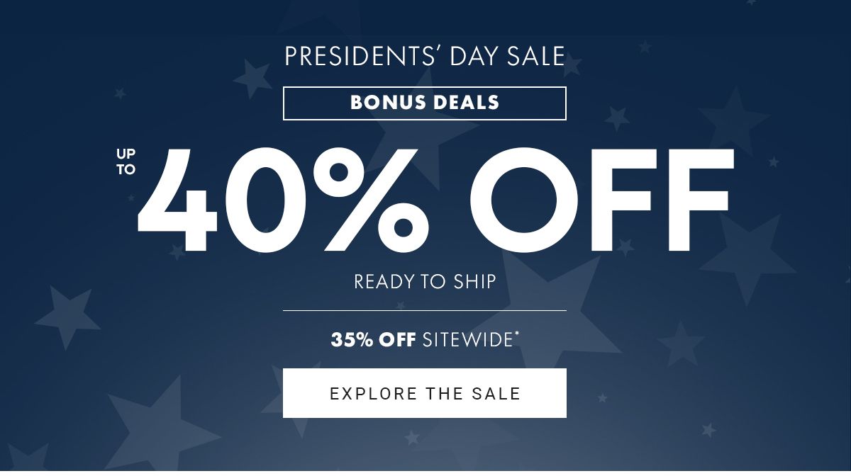 PRESIDENTS' DAY SALE BONUS DEALS UP TO 40% OFF READY TO SHIP UP TO 35% OFF BEST SELLERS & 35% OFF SITEWIDE EXPLORE THE SALE