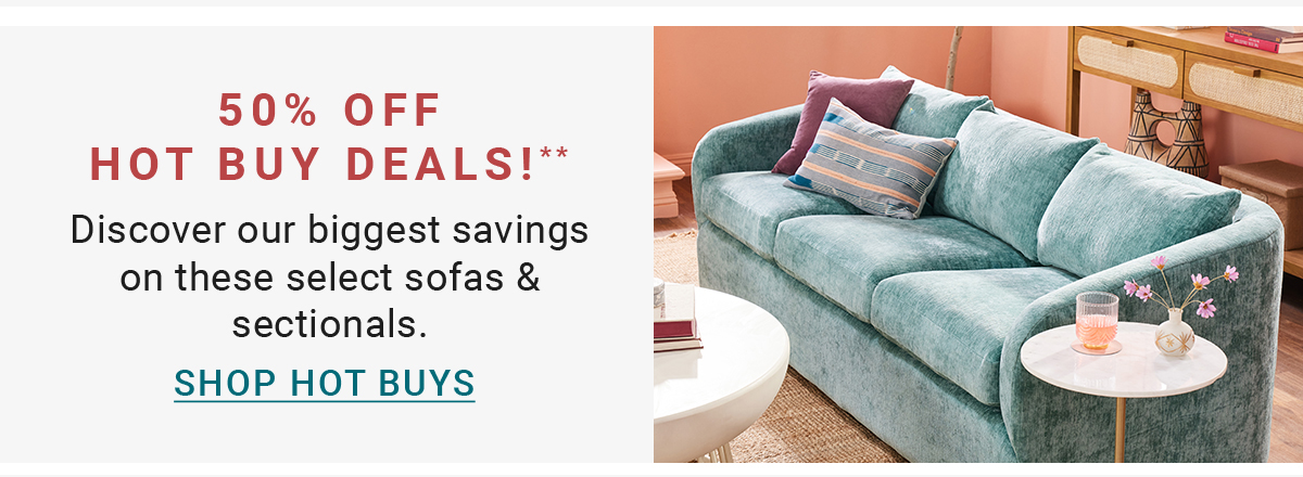 50% OFF HOT BUY DEALS!** Discover our biggest savings on these select sofas & sectionals. SHOP HOT BUYS