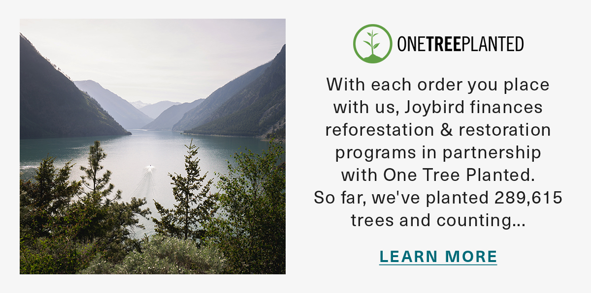 ONETREEPLANTED With each order you place with us, Joybird finances reforestation & restoration programs in partnership with One Tree Planted. So far, we've planted 289,615 trees and counting... LEARN MORE