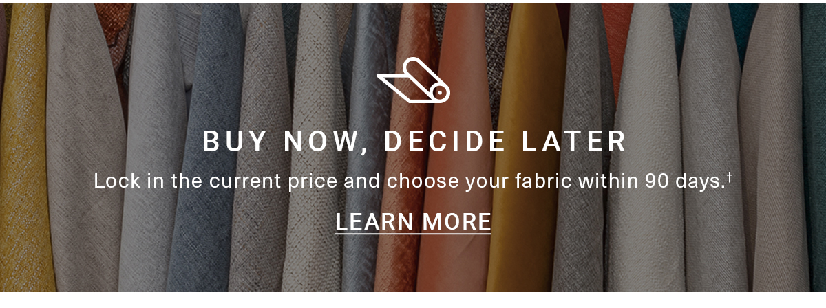 BUY NOW, DECIDE LATER Lock in the current price and choose your fabric within 90 days.+ LEARN MORE