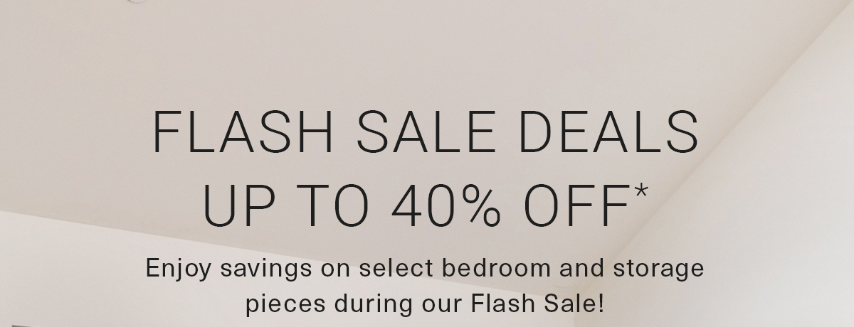 FLASH SALE DEALS UP TO 40% OFF* Enjoy savings on select bedroom and storage pieces during our Flash Sale!