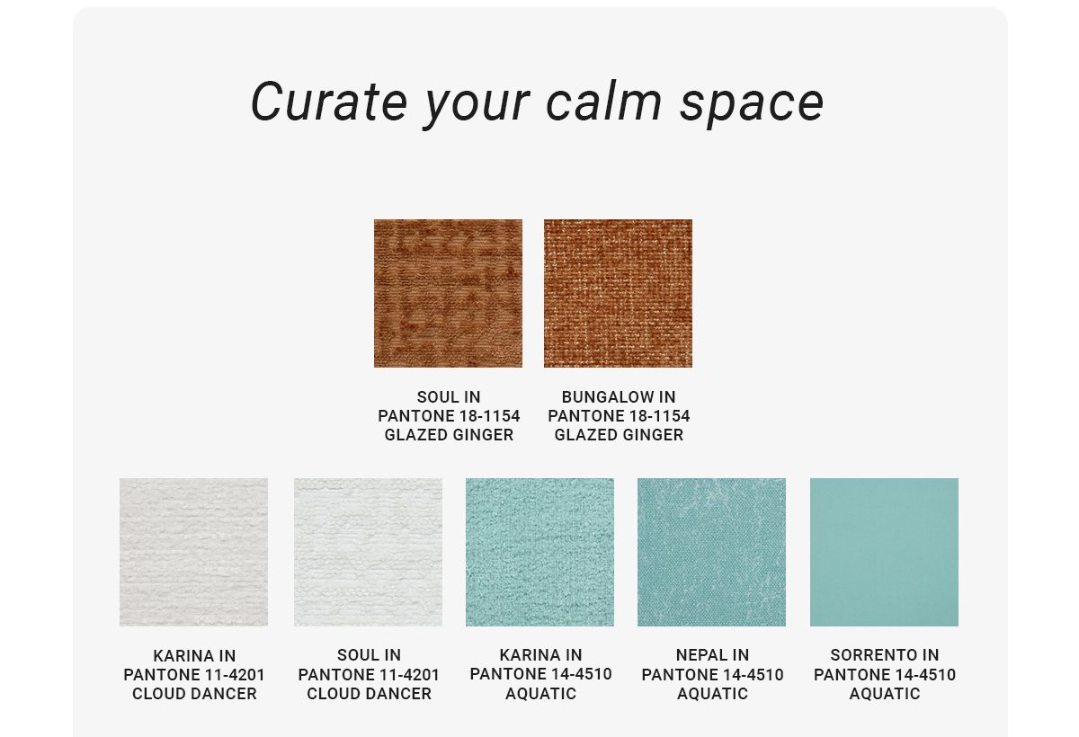 Curate your calm space|SOUL IN PANTONE 18-1154 GLAZED GINGER|BUNGALOW IN PANTONE 18-1154 GLAZED GINGER|KARINA IN PANTONE 11-4201 CLOUD DANCER|SOUL IN PANTONE 11-4201 CLOUD DANCER|KARINA IN PANTONE 14-4510 AQUATIC|NEPAL IN PANTONE 14-4510 AQUATIC|SORRENTO IN PANTONE 14-4510 AQUATIC