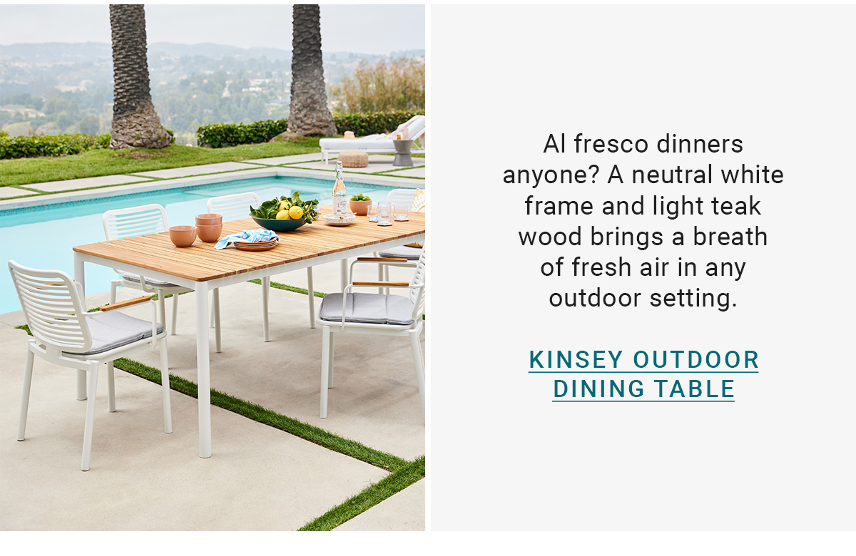 Al fresco dinners anyone? A neutral white frame and light teak wood brings a breath of fresh air in any outdoor setting.KINSEY OUTDOOR DINING TABLE