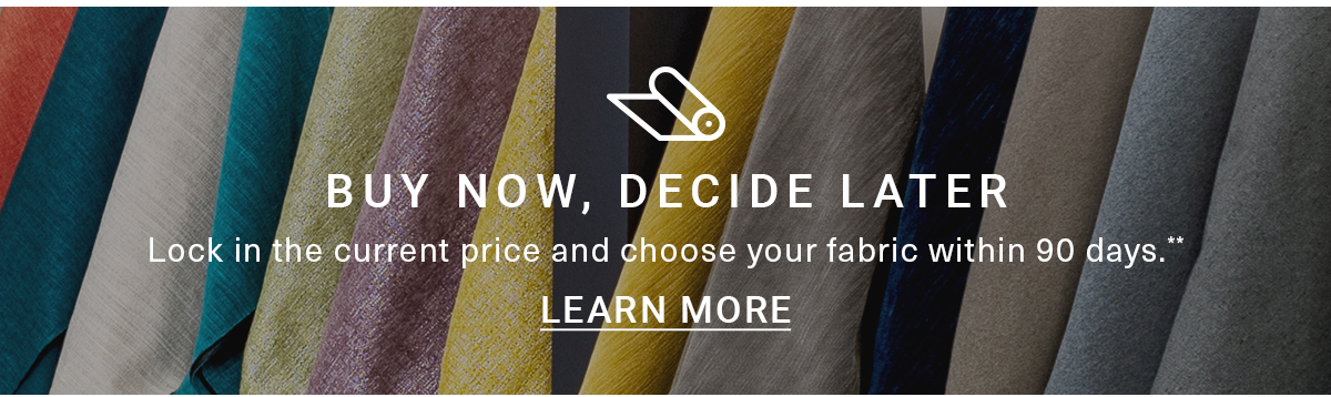 BUY NOW, DECIDE LATER|Lock in the current price and choose your fabric within 90 days.**LEARN MORE