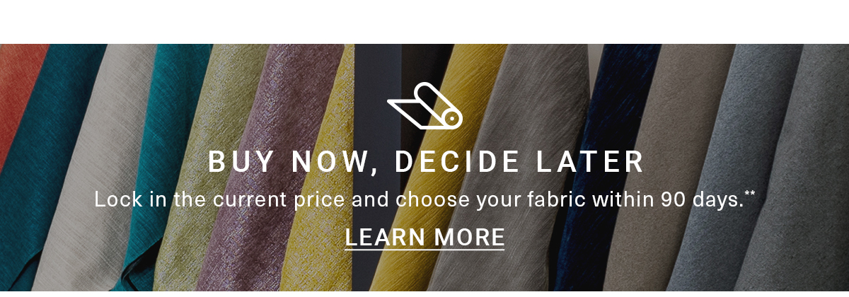 BUY NOW, DECIDE LATER|Lock in the current price and choose your fabric within 90 days.LEARN MORE