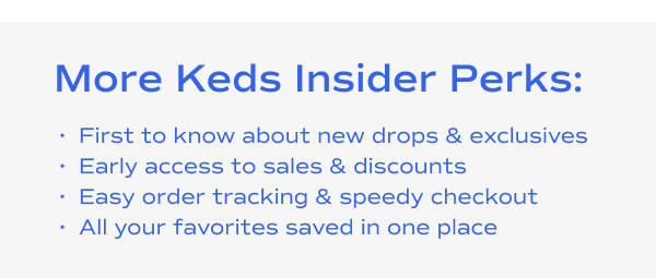 More Keds Insider Perks:​ First to know about new drops and exclusives​. Early access to sales and discounts​. Easy order tracking and speedy checkout​. All your favorites saved in one place​.