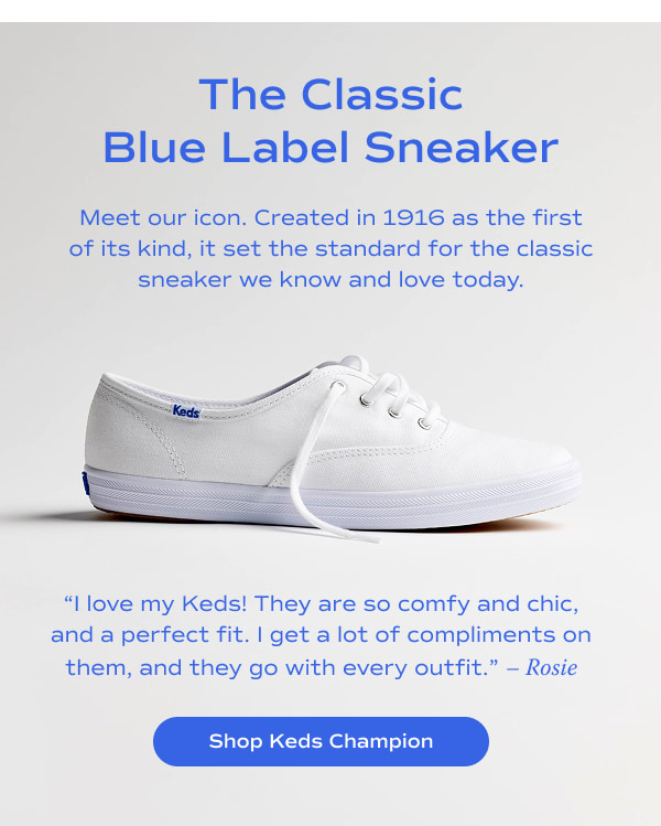 The Classic Blue Label Sneaker​. Meet our icon. Created in 1916 as the first of its kind, it set the standard for the classic sneaker we know and love today.​ ​A side view of the Keds Champion Canvas Lace-Up in white. A quote from a customer named Rosie says, “I love my Keds! They are so comfy and chic, and a perfect fit. I get a lot of compliments on them, and they go with every outfit.” ​Shop Keds Champion.