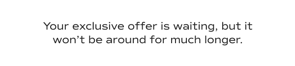 Your exclusive offer is waiting, but it won’t be around for much longer.​