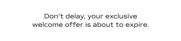 Don’t delay, your exclusive welcome offer is about to expire.​