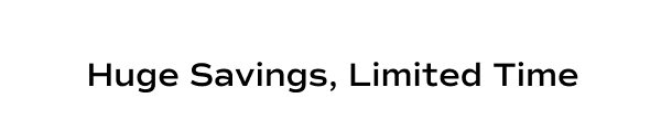 Huge Savings, Limited Time.