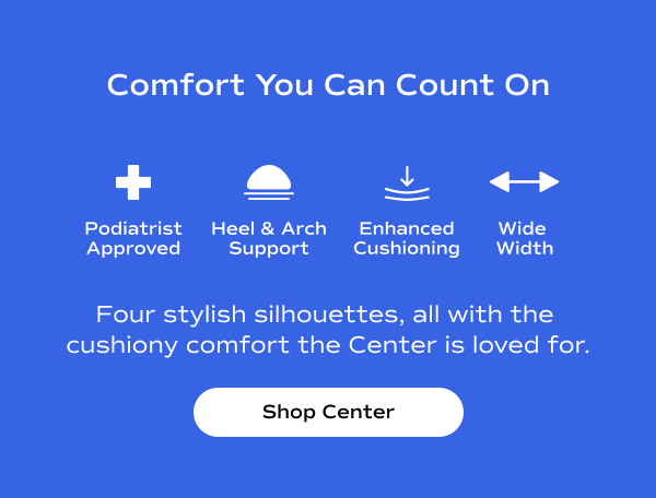 White text on a blue background says Comfort You Can Count On Podiatrist Approved, Heel & Arch Support, Enhanced Cushioning, Wide Width Four stylish silhouettes, all with the cushiony comfort the Center is loved for. Shop Center.