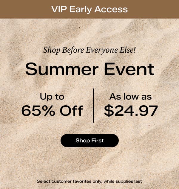 A slim brown banner says VIP Early Access. A background of sand says Shop Before Everyone Else! Summer Event Up to 65% Off, As Low as $24.97. Select customer favorites only, while supplies last. Shop First