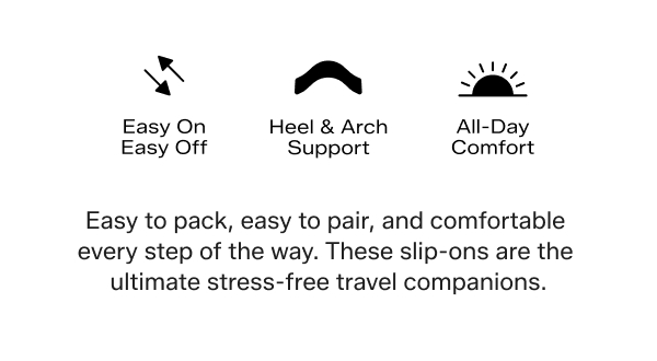 Logos illustrate three comfort features: Easy On, Easy Off. Heel & Arch Support. All-Day Comfort.  Easy to pack, easy to pair, and comfortable every step of the way. These slip-ons are the ultimate stress-free travel companions.