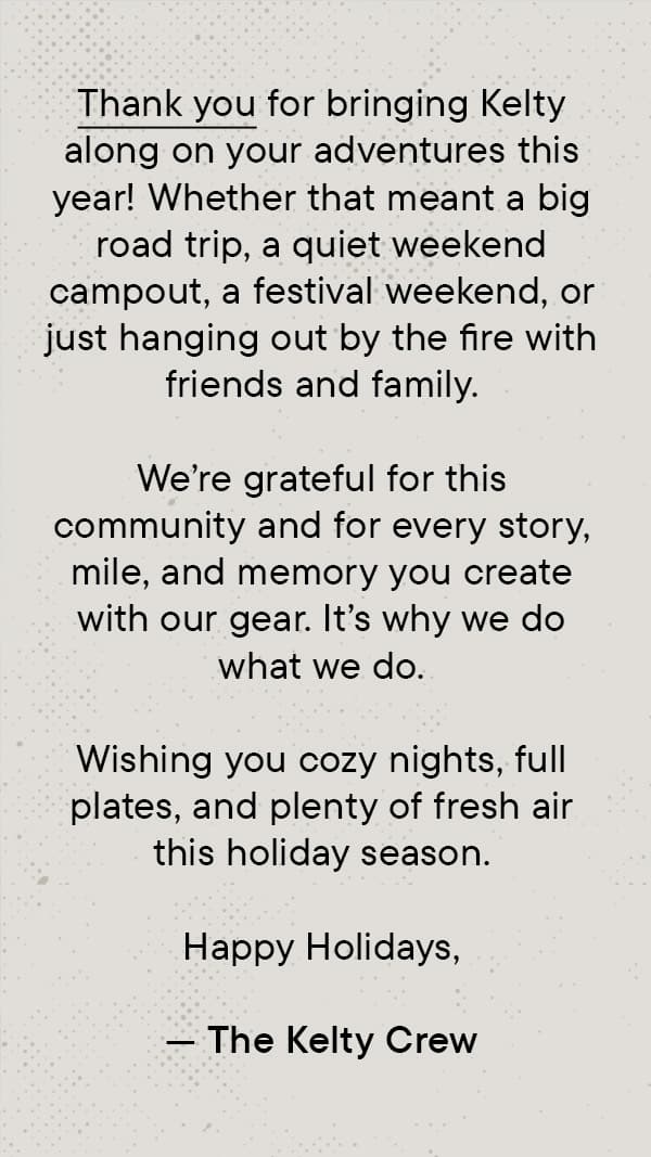 Thank you for bringing Kelty along on your adventures this year. Whether that meant a big road trip, a quiet weekend campout, a festival weekend, or just hanging out by the fire with friends and family.  We’re grateful for this community and for every story, mile, and memory you create with our gear. It’s why we do what we do.  Wishing you cozy nights, full plates, and plenty of fresh air this holiday season.  Happy Holidays, — The Kelty Crew
