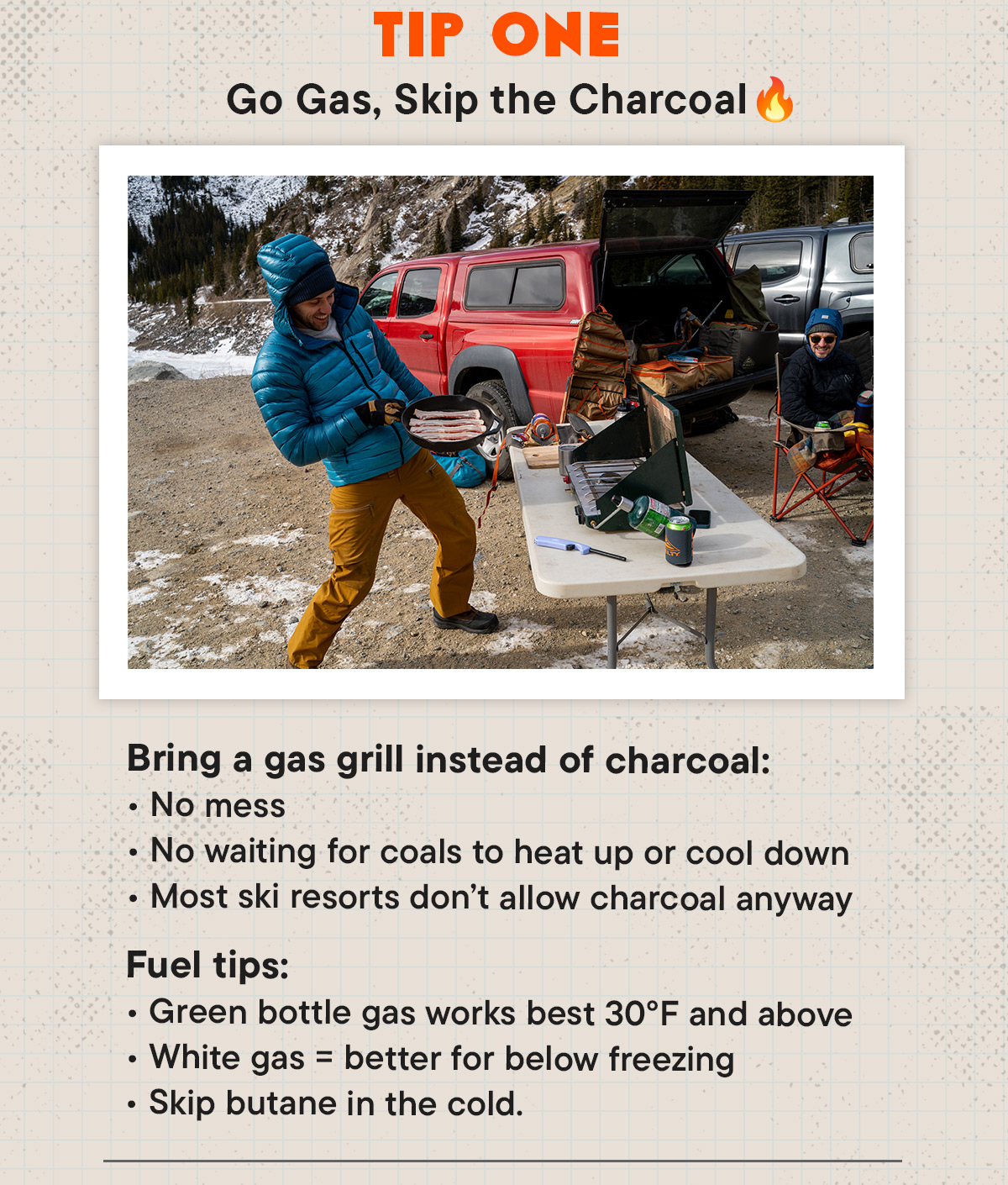 Bring a gas grill instead of charcoal:  No mess  No waiting for coals to heat up or cool down  Most ski resorts don’t allow charcoal anyway  Fuel tips:  Green bottle gas works best around 30–40°F or higher  White gas = better for colder temps  Skip butane in the cold.
