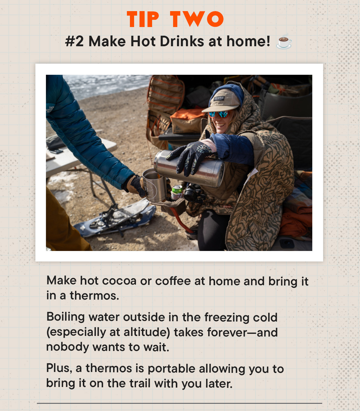 #2 Make Hot Drinks at home! Make hot cocoa or coffee at home and bring it in a thermos. Boiling water outside in the freezing cold (especially at altitude) takes forever—and nobody wants to wait.  Plus, a thermos is portable allowing you to bring it on the trail with you later.