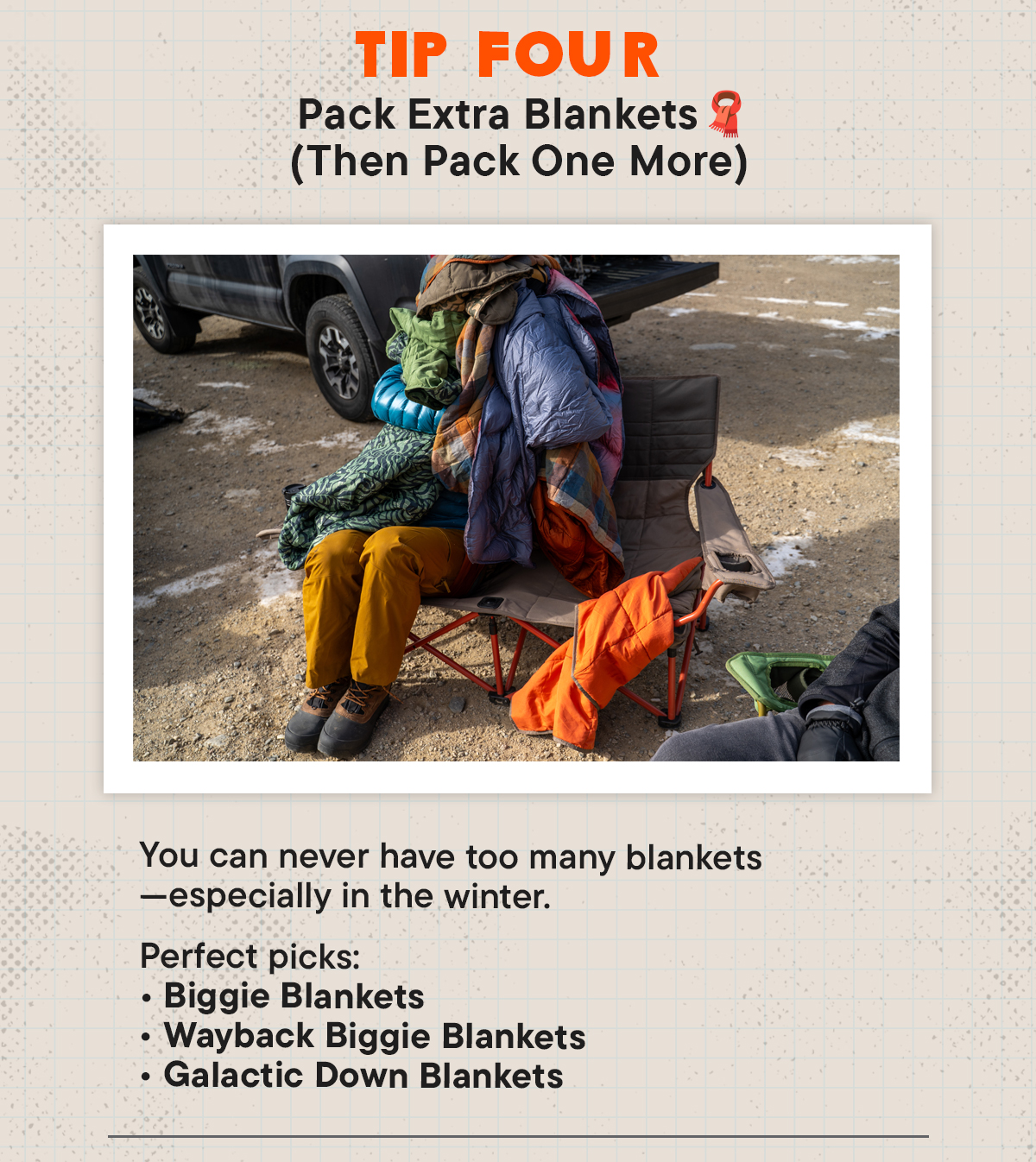 #4 Pack Extra Blankets (Then Pack One More) 🧣 You can never have too many blankets—especially in winter.  Perfect picks: (I will put product feed here. No need to design the product images)  Biggie Blankets  Wayback Biggie Blankets  Galactic Down Blankets
